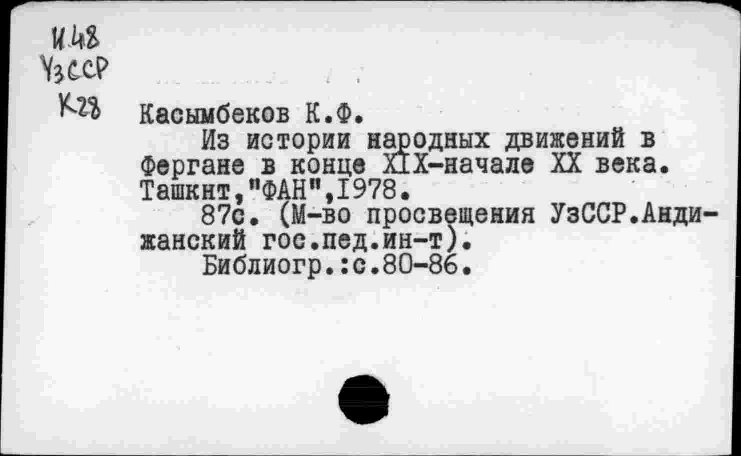 ﻿Касымбеков К.Ф.
Из истории народных движений в Фергане в конце ПХ-начале XX века. Ташкнт,"ФАН",1978•
87с. (М-во просвещения УзССР.Андижанский гос.пед.ин-т).
Библиогр.:с.80-86.